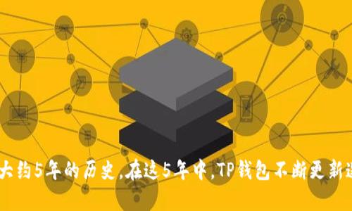TP钱包（TokenPocket）是一个多链数字钱包，最早于2018年推出。到现在（2023年），TP钱包已经有大约5年的历史。在这5年中，TP钱包不断更新迭代，为用户提供更好的区块链资产管理和交易体验。如果你还有其他关于TP钱包的问题，欢迎提问！